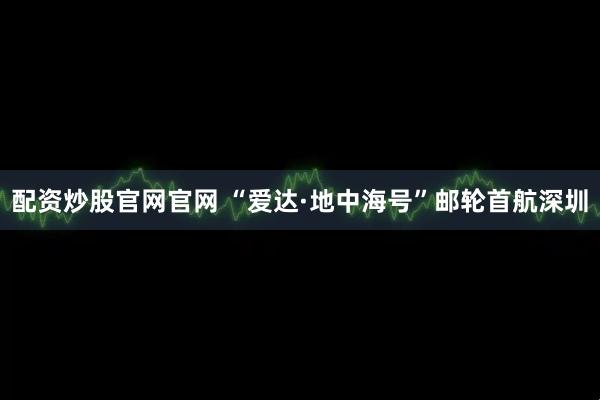 配资炒股官网官网 “爱达·地中海号”邮轮首航深圳