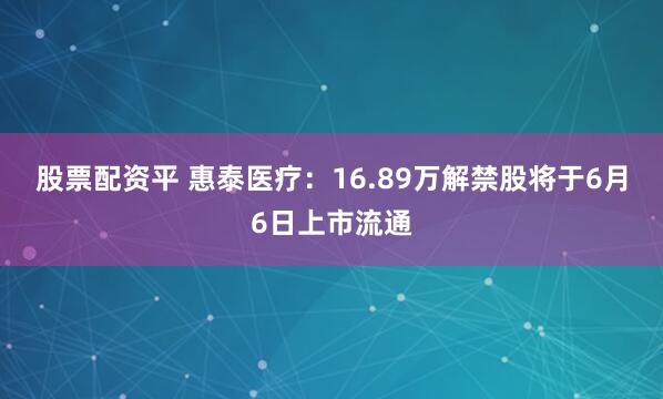 股票配资平 惠泰医疗：16.89万解禁股将于6月6日上市流通