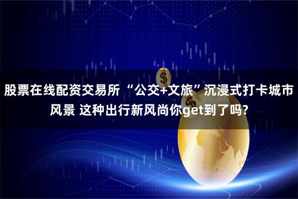 股票在线配资交易所 “公交+文旅”沉浸式打卡城市风景 这种出行新风尚你get到了吗?