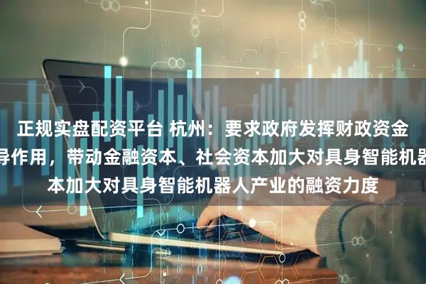 正规实盘配资平台 杭州：要求政府发挥财政资金、政府投资基金引导作用，带动金融资本、社会资本加大对具身智能机器人产业的融资力度