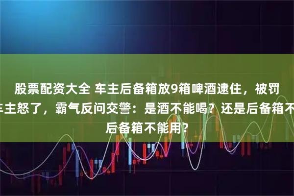 股票配资大全 车主后备箱放9箱啤酒逮住，被罚款！车主怒了，霸气反问交警：是酒不能喝？还是后备箱不能用？