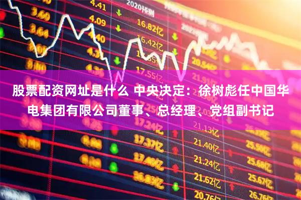 股票配资网址是什么 中央决定：徐树彪任中国华电集团有限公司董事、总经理、党组副书记