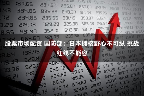 股票市场配资 国防部：日本拥核野心不可纵 挑战红线不能容