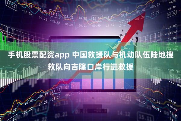 手机股票配资app 中国救援队与机动队伍陆地搜救队向吉隆口岸行进救援