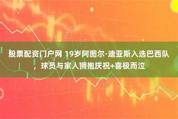 股票配资门户网 19岁阿图尔·迪亚斯入选巴西队，球员与家人拥抱庆祝+喜极而泣